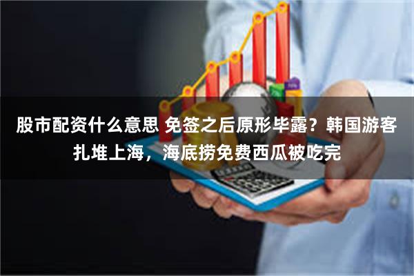 股市配资什么意思 免签之后原形毕露?韩国游客扎堆上海,海底捞免费西瓜被吃完