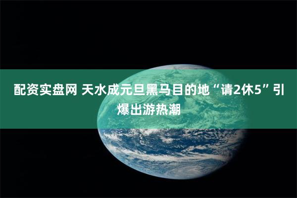配资实盘网 天水成元旦黑马目的地 “请2休5”引爆出游热潮
