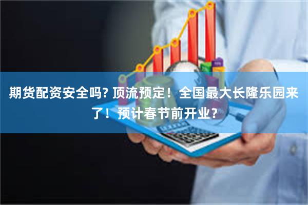 期货配资安全吗? 顶流预定!全国最大长隆乐园来了!预计春节前开业?