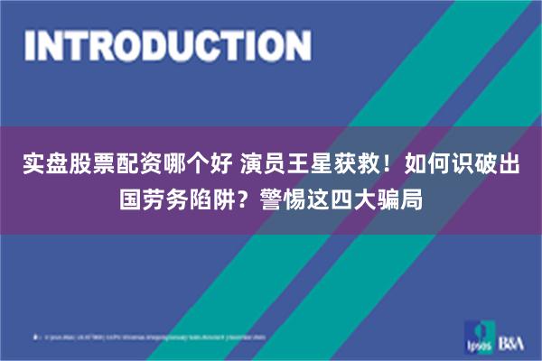 实盘股票配资哪个好 演员王星获救!如何识破出国劳务陷阱?警惕这四大骗局