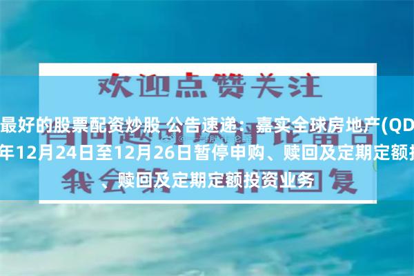 最好的股票配资炒股 公告速递:嘉实全球房地产(QDII)2024年12月24日至12月26日暂停申购、赎回及定期定额投资业务