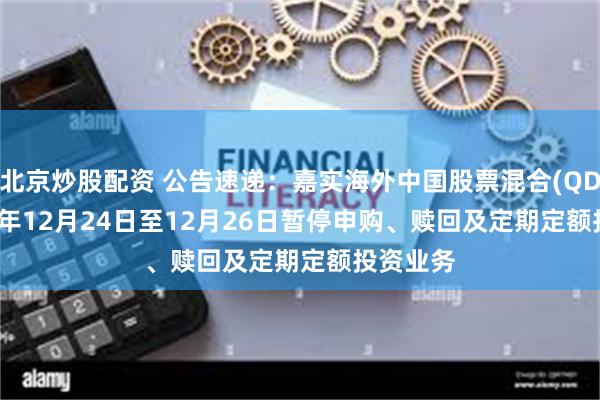北京炒股配资 公告速递:嘉实海外中国股票混合(QDII)2024年12月24日至12月26日暂停申购、赎回及定期定额投资业务