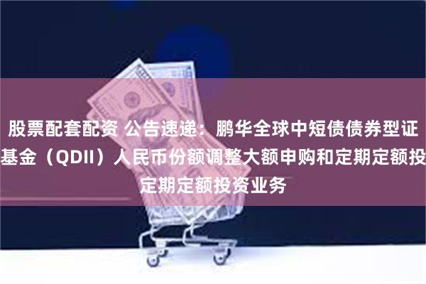 股票配套配资 公告速递:鹏华全球中短债债券型证券投资基金(QDII)人民币份额调整大额申购和定期定额投资业务