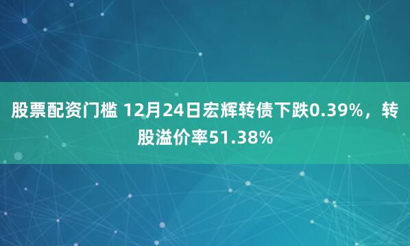 股票配资门槛 12月24日宏辉转债下跌0.39%,转股溢价率51.38%