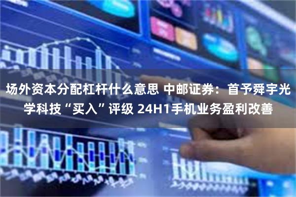场外资本分配杠杆什么意思 中邮证券:首予舜宇光学科技“买入”评级 24H1手机业务盈利改善