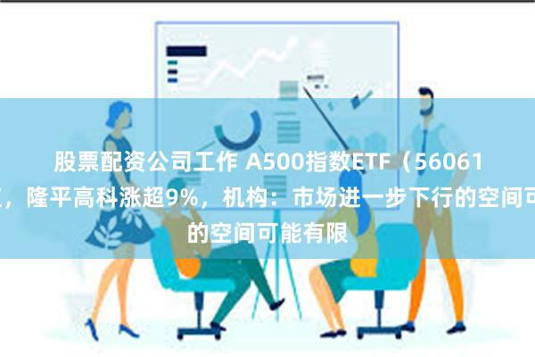 股票配资公司工作 A500指数ETF(560610)飘红,隆平高科涨超9%,机构:市场进一步下行的空间可能有限