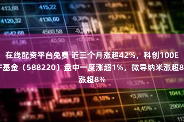 在线配资平台免费 近三个月涨超42%,科创100ETF基金(588220)盘中一度涨超1%,微导纳米涨超8%