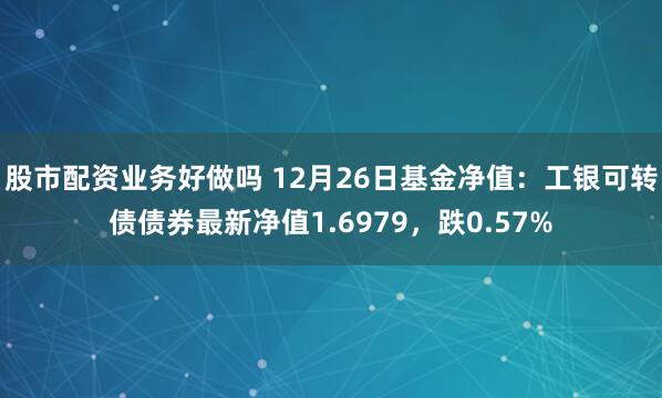 股市配资业务好做吗 12月26日基金净值:工银可转债债券最新净值1.6979,跌0.57%