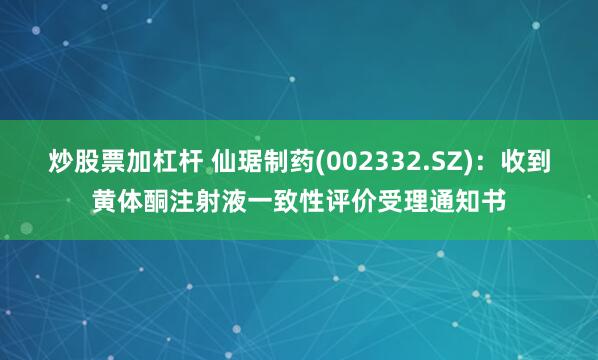 炒股票加杠杆 仙琚制药(002332.SZ):收到黄体酮注射液一致性评价受理通知书