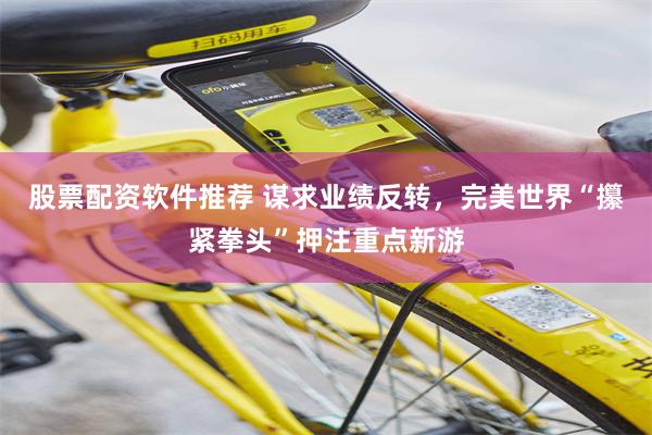股票配资软件推荐 谋求业绩反转,完美世界“攥紧拳头”押注重点新游
