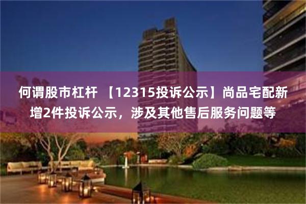 何谓股市杠杆 【12315投诉公示】尚品宅配新增2件投诉公示,涉及其他售后服务问题等