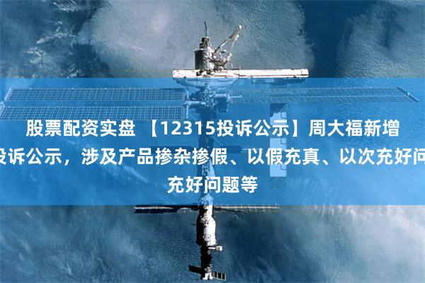 股票配资实盘 【12315投诉公示】周大福新增2件投诉公示,涉及产品掺杂掺假、以假充真、以次充好问题等