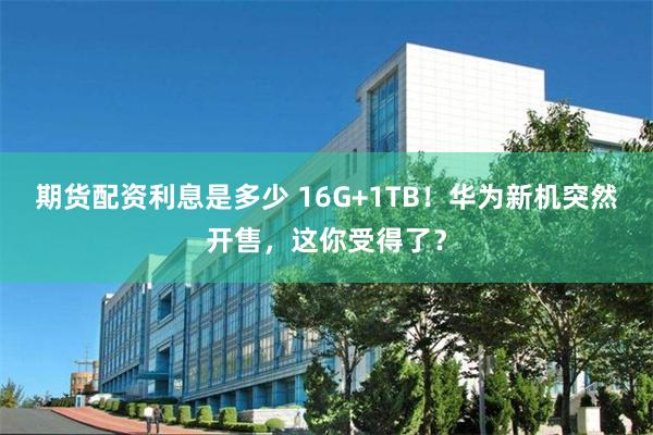 期货配资利息是多少 16G+1TB!华为新机突然开售,这你受得了?
