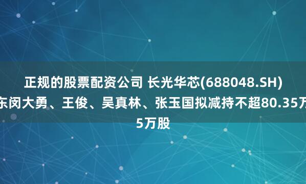 正规的股票配资公司 长光华芯(688048.SH)股东闵大勇、王俊、吴真林、张玉国拟减持不超80.35万股
