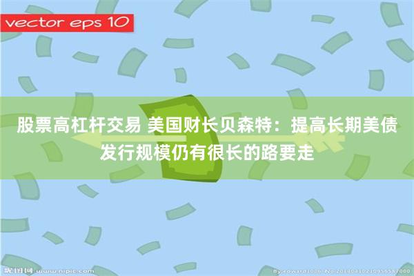 股票高杠杆交易 美国财长贝森特:提高长期美债发行规模仍有很长的路要走