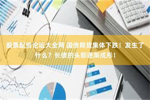 股票配资论坛大全网 国债期货集体下跌!发生了什么?长债的头部逐渐成形!