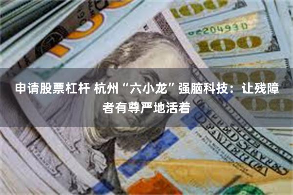 申请股票杠杆 杭州“六小龙”强脑科技:让残障者有尊严地活着