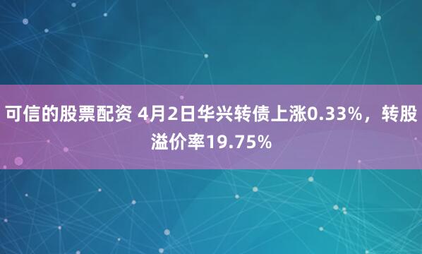 可信的股票配资 4月2日华兴转债上涨0.33%,转股溢价率19.75%