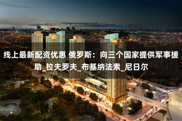 线上最新配资优惠 俄罗斯:向三个国家提供军事援助_拉夫罗夫_布基纳法索_尼日尔