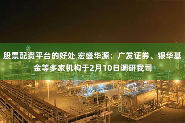 股票配资平台的好处 宏盛华源：广发证券、银华基金等多家机构于2月10日调研我司