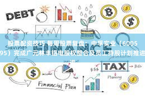 股票配资技巧 每周股票复盘：中孚实业（600595）完成广元林丰铝电股权整合及员工持股计划推进