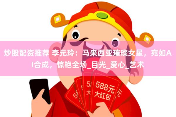 炒股配资推荐 李元玲:马来西亚璀璨女星,宛如AI合成,惊艳全场_目光_爱心_艺术