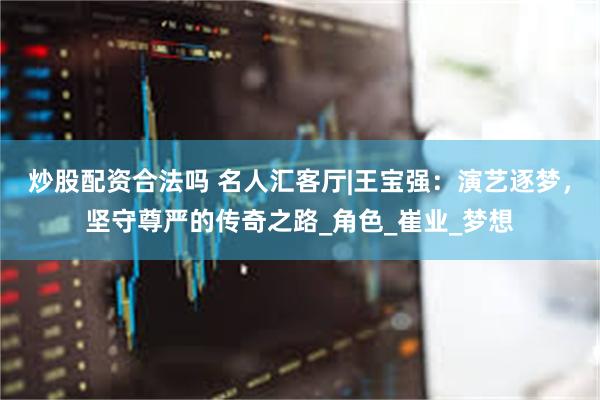 炒股配资合法吗 名人汇客厅|王宝强：演艺逐梦，坚守尊严的传奇之路_角色_崔业_梦想