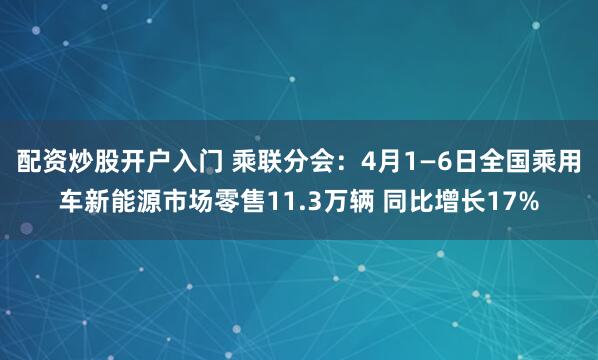 配资炒股开户入门 乘联分会：4月1—6日全国乘用车新能源市场零售11.3万辆 同比增长17%