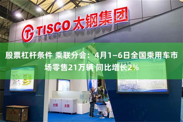 股票杠杆条件 乘联分会：4月1—6日全国乘用车市场零售21万辆 同比增长2%