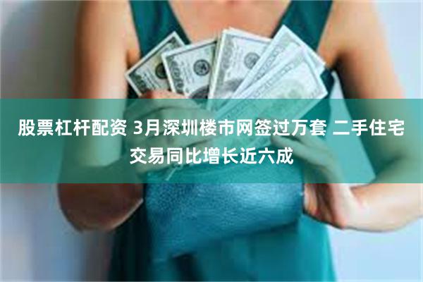 股票杠杆配资 3月深圳楼市网签过万套 二手住宅交易同比增长近六成