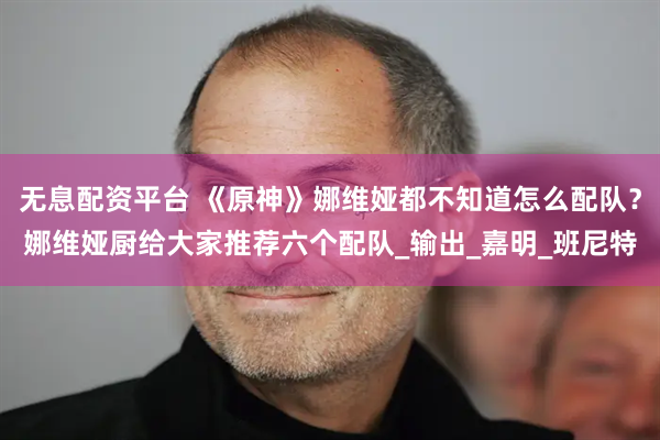 无息配资平台 《原神》娜维娅都不知道怎么配队？娜维娅厨给大家推荐六个配队_输出_嘉明_班尼特
