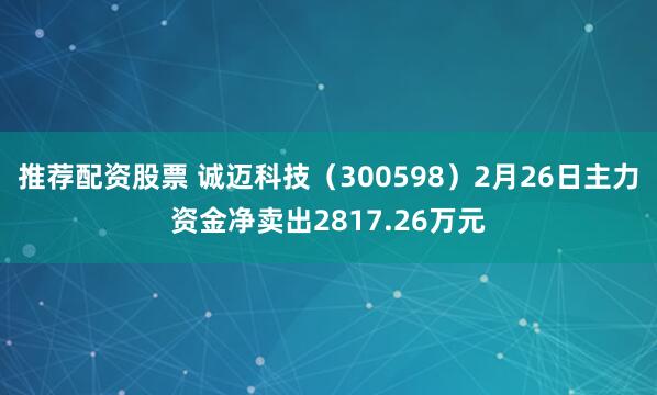 推荐配资股票 诚迈科技（300598）2月26日主力资金净卖出2817.26万元