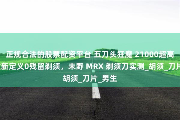 正规合法的股票配资平台 五刀头狂魔 21000超高转速重新定义0残留剃须，未野 MRX 剃须刀实测_胡须_刀片_男生