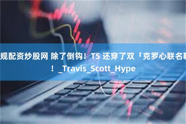 正规配资炒股网 除了倒钩！TS 还穿了双「克罗心联名鞋」！_Travis_Scott_Hype