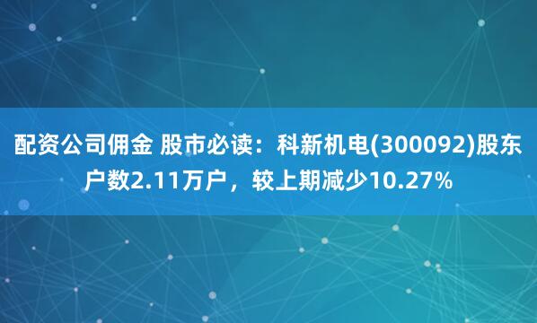 配资公司佣金 股市必读:科新机电(300092)股东户数2.11万户,较上期减少10.27%