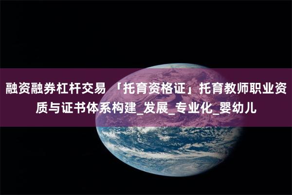 融资融券杠杆交易 「托育资格证」托育教师职业资质与证书体系构建_发展_专业化_婴幼儿