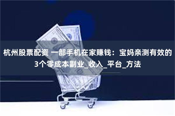 杭州股票配资 一部手机在家赚钱:宝妈亲测有效的3个零成本副业_收入_平台_方法