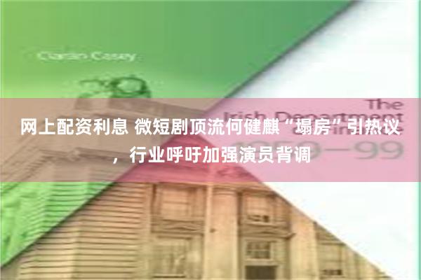 网上配资利息 微短剧顶流何健麒“塌房”引热议,行业呼吁加强演员背调
