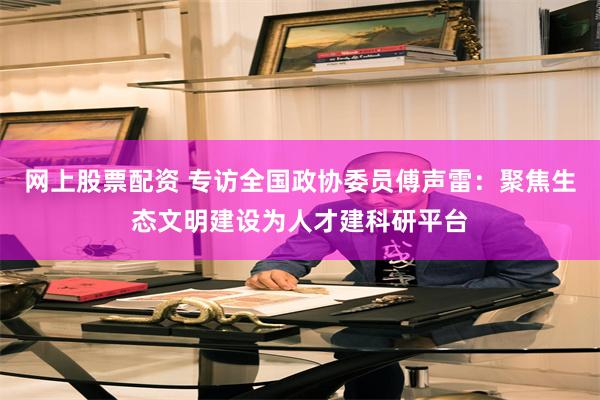 网上股票配资 专访全国政协委员傅声雷:聚焦生态文明建设为人才建科研平台