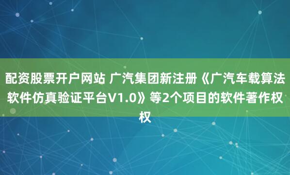 配资股票开户网站 广汽集团新注册《广汽车载算法软件仿真验证平台V1.0》等2个项目的软件著作权