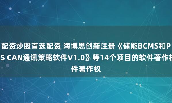 配资炒股首选配资 海博思创新注册《储能BCMS和PCS CAN通讯策略软件V1.0》等14个项目的软件著作权