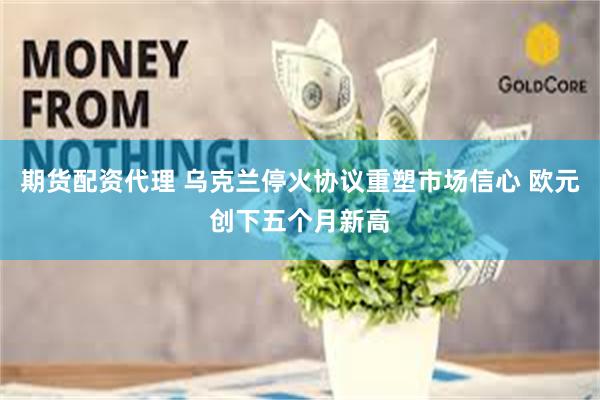 期货配资代理 乌克兰停火协议重塑市场信心 欧元创下五个月新高