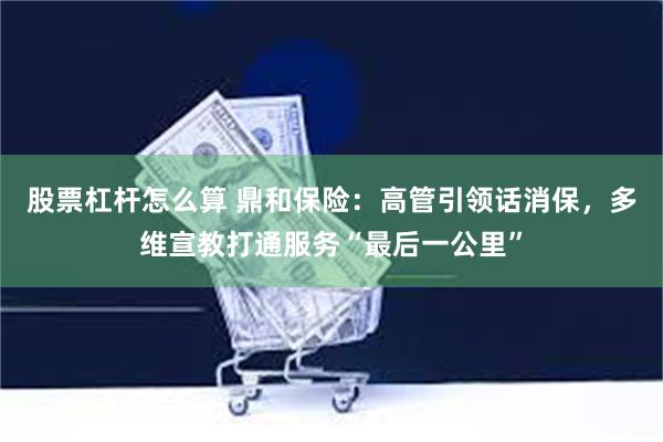 股票杠杆怎么算 鼎和保险:高管引领话消保,多维宣教打通服务“最后一公里”