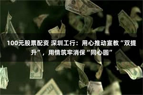 100元股票配资 深圳工行:用心推动宣教“双提升”,用情筑牢消保“同心圆”