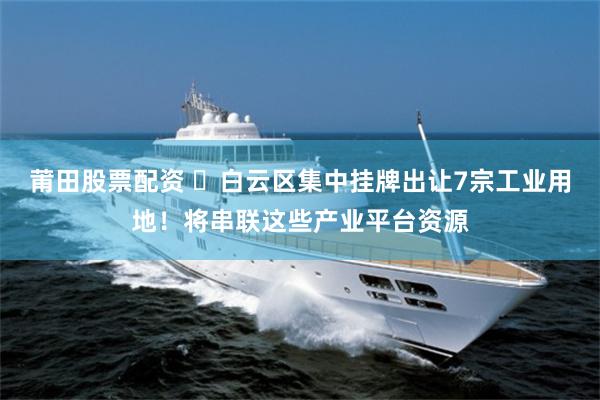 莆田股票配资 白云区集中挂牌出让7宗工业用地!将串联这些产业平台资源