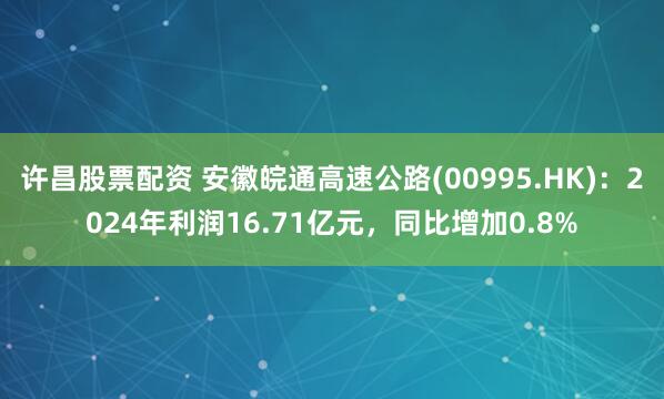 许昌股票配资 安徽皖通高速公路(00995.HK):2024年利润16.71亿元,同比增加0.8%