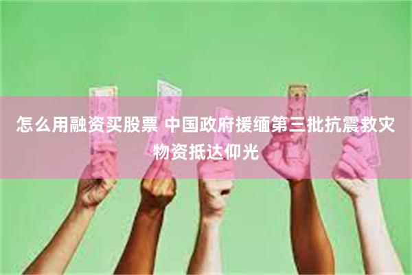 怎么用融资买股票 中国政府援缅第三批抗震救灾物资抵达仰光