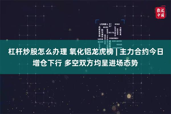 杠杆炒股怎么办理 氧化铝龙虎榜 | 主力合约今日增仓下行 多空双方均呈进场态势