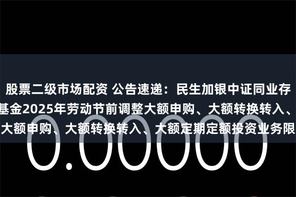 股票二级市场配资 公告速递:民生加银中证同业存单AAA指数7天持有期基金2025年劳动节前调整大额申购、大额转换转入、大额定期定额投资业务限额