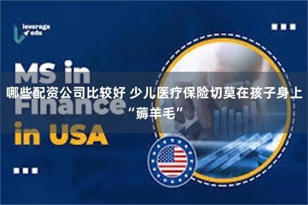 哪些配资公司比较好 少儿医疗保险切莫在孩子身上“薅羊毛”